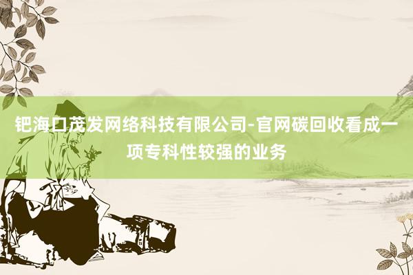 钯海口茂发网络科技有限公司-官网碳回收看成一项专科性较强的业务